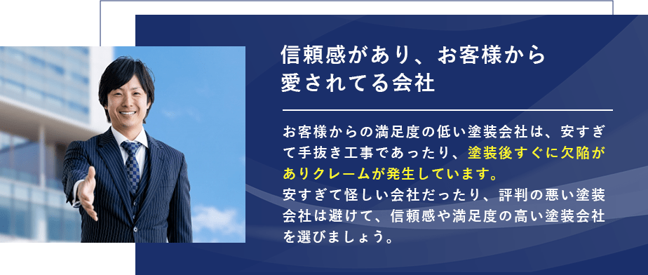 信頼感があり、お客様から愛されてる会社 お客様からの満足度の低い塗装会社は、安すぎて手抜き工事であったり、塗装後すぐに欠陥がありクレームが発生しています。 安すぎて怪しい会社だったり、評判の悪い塗装会社は避けて、信頼感や満足度の高い塗装会社を選びましょう。