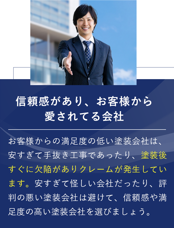 信頼感があり、お客様から愛されてる会社 お客様からの満足度の低い塗装会社は、安すぎて手抜き工事であったり、塗装後すぐに欠陥がありクレームが発生しています。 安すぎて怪しい会社だったり、評判の悪い塗装会社は避けて、信頼感や満足度の高い塗装会社を選びましょう。