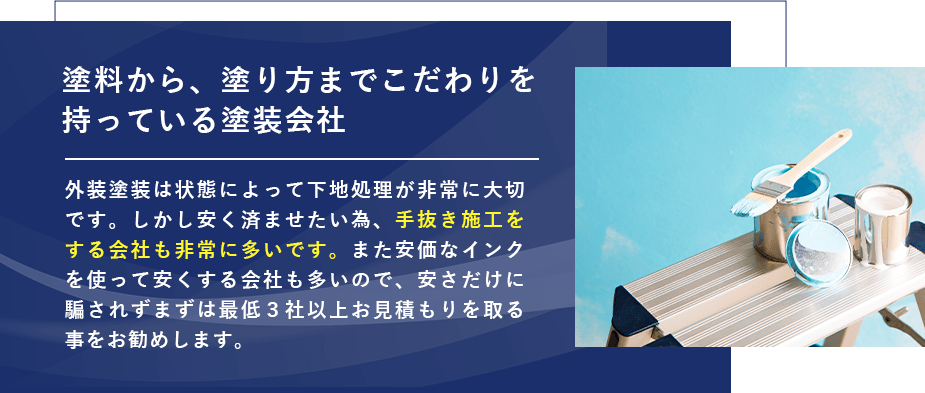 塗料から、塗り方までこだわりを持っている塗装会社 外装塗装は状態によって下地処理が非常に大切です。しかし安く済ませたい為、手抜き施工をする会社も非常に多いです。また安価なインクを使って安くする会社も多いので、安さだけに騙されずまずは最低３社以上お見積もりを取る事をお勧めします。