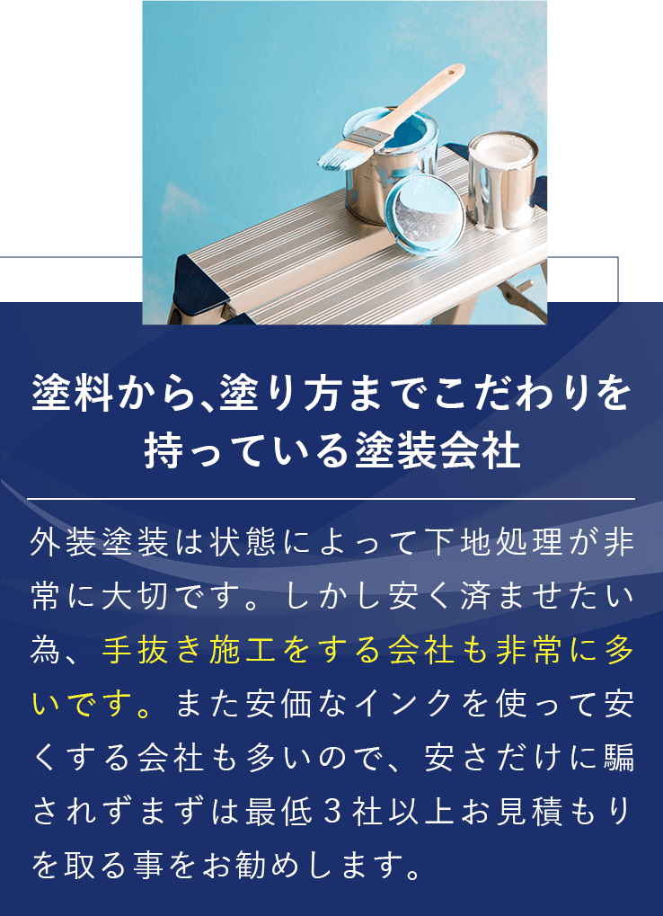 塗料から、塗り方までこだわりを持っている塗装会社 外装塗装は状態によって下地処理が非常に大切です。しかし安く済ませたい為、手抜き施工をする会社も非常に多いです。また安価なインクを使って安くする会社も多いので、安さだけに騙されずまずは最低３社以上お見積もりを取る事をお勧めします。