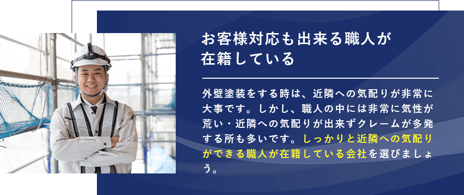 お客様対応も出来る職人が在籍している 外壁塗装をする時は、近隣への気配りが非常に大事です。しかし、職人の中には非常に気性が荒い・近隣への気配りが出来ずクレームが多発する所も多いです。しっかりと近隣への気配りができる職人が在籍している会社を選びましょう。