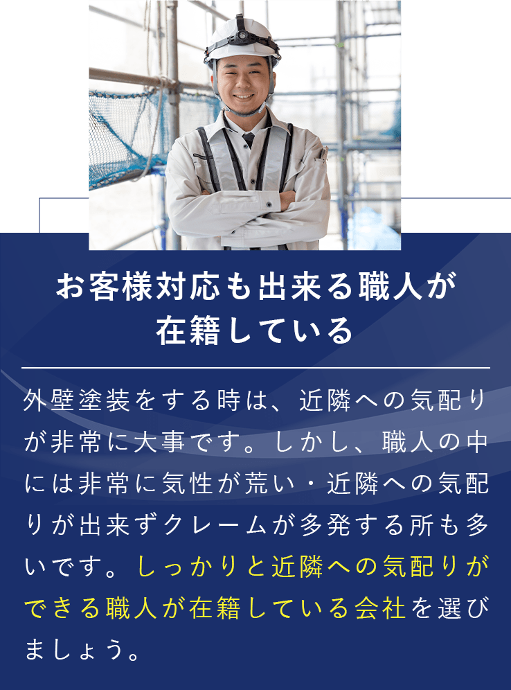 お客様対応も出来る職人が在籍している 外壁塗装をする時は、近隣への気配りが非常に大事です。しかし、職人の中には非常に気性が荒い・近隣への気配りが出来ずクレームが多発する所も多いです。しっかりと近隣への気配りができる職人が在籍している会社を選びましょう。