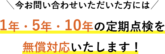 今お問い合わせいただいた方には1年・5年・10年の定期点検を無償対応いたします！