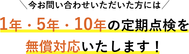 今お問い合わせいただいた方には1年・5年・10年の定期点検を無償対応いたします