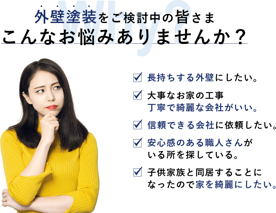 外壁塗装をご検討中の皆さまこんなお悩みありませんか？ 長持ちする外壁にしたい。 大事なお家の工事 丁寧で綺麗な会社がいい。 信頼できる会社に依頼したい。 安心感のある職人さんが いる所を探している。 子供家族と同居することに なったので家を綺麗にしたい。