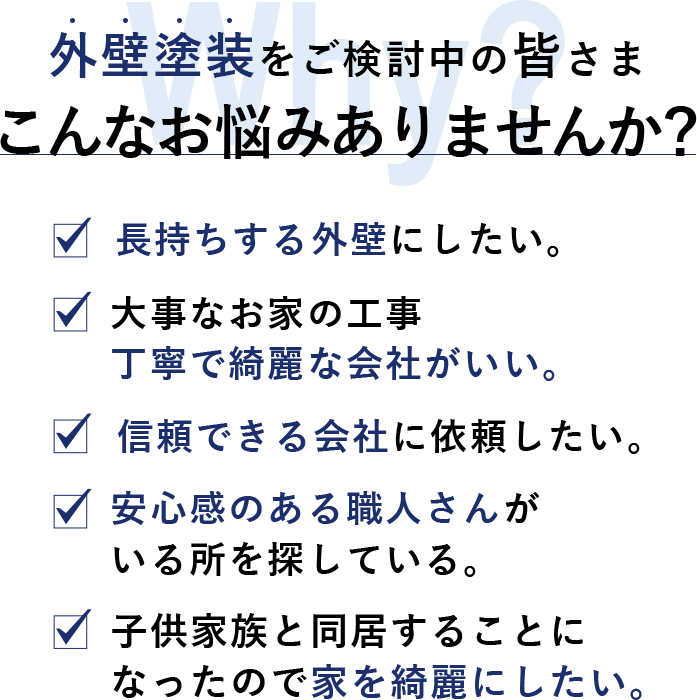 外壁塗装をご検討中の皆さまこんなお悩みありませんか？ 長持ちする外壁にしたい。 大事なお家の工事 丁寧で綺麗な会社がいい。 信頼できる会社に依頼したい。 安心感のある職人さんが いる所を探している。 子供家族と同居することに なったので家を綺麗にしたい。