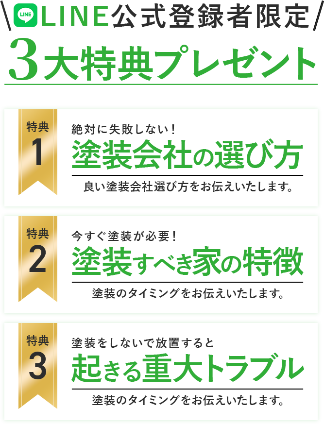 LINE公式登録限定３大特典プレゼント 特典1絶対に失敗しない！塗装会社の選び方良い塗装会社選び方をお伝えいたします。 特典2今すぐ塗装が必要！塗装すべき家の特徴塗装のタイミングをお伝えいたします。 特典３塗装をしないで放置すると起きる重大トラブル塗装のタイミングをお伝えいたします。